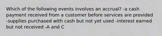 Which of the following events involves an accrual? -a cash payment received from a customer before services are provided -supplies purchased with cash but not yet used -interest earned but not received -A and C