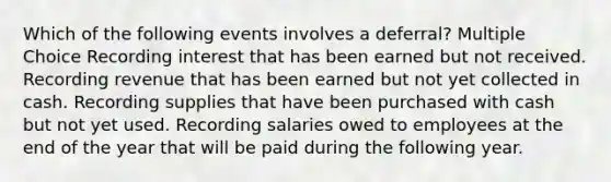 Which of the following events involves a deferral? Multiple Choice Recording interest that has been earned but not received. Recording revenue that has been earned but not yet collected in cash. Recording supplies that have been purchased with cash but not yet used. Recording salaries owed to employees at the end of the year that will be paid during the following year.