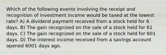 Which of the following events involving the receipt and recognition of investment income would be taxed at the lowest rate? A) A dividend payment received from a stock held for 6 days. B) The gain recognized on the sale of a stock held for 61 days. C) The gain recognized on the sale of a stock held for 601 days. D) The interest income received from a savings account opened 6001 days ago.