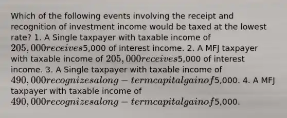 Which of the following events involving the receipt and recognition of investment income would be taxed at the lowest rate? 1. A Single taxpayer with taxable income of 205,000 receives5,000 of interest income. 2. A MFJ taxpayer with taxable income of 205,000 receives5,000 of interest income. 3. A Single taxpayer with taxable income of 490,000 recognizes a long-term capital gain of5,000. 4. A MFJ taxpayer with taxable income of 490,000 recognizes a long-term capital gain of5,000.