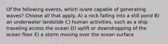 Of the following events, which is/are capable of generating waves? Choose all that apply. A) a rock falling into a still pond B) an underwater landslide C) human activities, such as a ship traveling across the ocean D) uplift or downdropping of the ocean floor E) a storm moving over the ocean surface