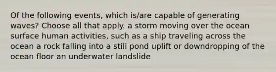 Of the following events, which is/are capable of generating waves? Choose all that apply. a storm moving over the ocean surface human activities, such as a ship traveling across the ocean a rock falling into a still pond uplift or downdropping of the ocean floor an underwater landslide