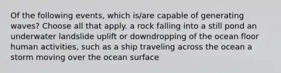 Of the following events, which is/are capable of generating waves? Choose all that apply. a rock falling into a still pond an underwater landslide uplift or downdropping of the ocean floor human activities, such as a ship traveling across the ocean a storm moving over the ocean surface