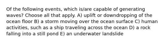 Of the following events, which is/are capable of generating waves? Choose all that apply. A) uplift or downdropping of the ocean floor B) a storm moving over the ocean surface C) human activities, such as a ship traveling across the ocean D) a rock falling into a still pond E) an underwater landslide