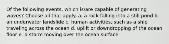 Of the following events, which is/are capable of generating waves? ​Choose all that apply. a. a rock falling into a still pond b. an underwater landslide c. human activities, such as a ship traveling across the ocean d. uplift or downdropping of the ocean floor e. a storm moving over the ocean surface