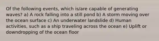 Of the following events, which is/are capable of generating waves? a) A rock falling into a still pond b) A storm moving over the ocean surface c) An underwater landslide d) Human activities, such as a ship traveling across the ocean e) Uplift or downdropping of the ocean floor