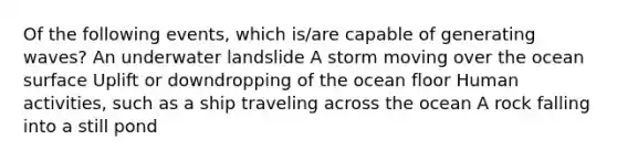 Of the following events, which is/are capable of generating waves? An underwater landslide A storm moving over the ocean surface Uplift or downdropping of the ocean floor Human activities, such as a ship traveling across the ocean A rock falling into a still pond