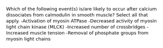 Which of the following event(s) is/are likely to occur after calcium dissociates from calmodulin in smooth muscle? Select all that apply. -Activation of myosin ATPase -Decreased activity of myosin light chain kinase (MLCK) -Increased number of crossbridges -Increased muscle tension -Removal of phosphate groups from myosin light chains