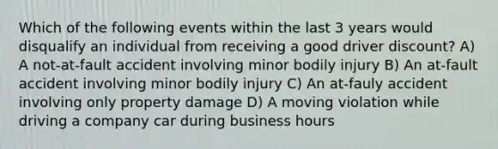 Which of the following events within the last 3 years would disqualify an individual from receiving a good driver discount? A) A not-at-fault accident involving minor bodily injury B) An at-fault accident involving minor bodily injury C) An at-fauly accident involving only property damage D) A moving violation while driving a company car during business hours