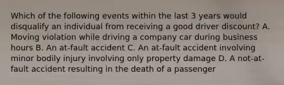 Which of the following events within the last 3 years would disqualify an individual from receiving a good driver discount? A. Moving violation while driving a company car during business hours B. An at-fault accident C. An at-fault accident involving minor bodily injury involving only property damage D. A not-at-fault accident resulting in the death of a passenger