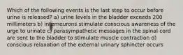 Which of the following events is the last step to occur before urine is released? a) urine levels in the bladder exceeds 200 millimeters b) interneurons stimulate conscious awareness of the urge to urinate c) parasympathetic messages in the spinal cord are sent to the bladder to stimulate muscle contraction d) conscious relaxation of the external urinary sphincter occurs