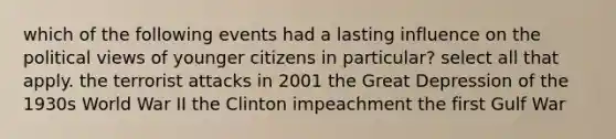 which of the following events had a lasting influence on the political views of younger citizens in particular? select all that apply. the terrorist attacks in 2001 the Great Depression of the 1930s World War II the Clinton impeachment the first Gulf War