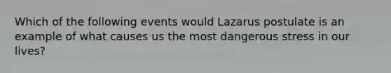 Which of the following events would Lazarus postulate is an example of what causes us the most dangerous stress in our lives?