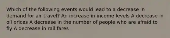 Which of the following events would lead to a decrease in demand for air travel? An increase in income levels A decrease in oil prices A decrease in the number of people who are afraid to fly A decrease in rail fares