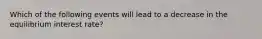 Which of the following events will lead to a decrease in the equilibrium interest rate?