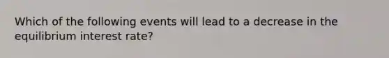 Which of the following events will lead to a decrease in the equilibrium interest rate?