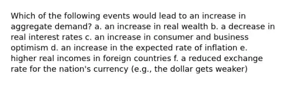 Which of the following events would lead to an increase in aggregate demand? a. an increase in real wealth b. a decrease in real interest rates c. an increase in consumer and business optimism d. an increase in the expected rate of inflation e. higher real incomes in foreign countries f. a reduced exchange rate for the nation's currency (e.g., the dollar gets weaker)