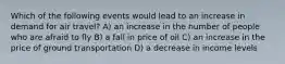 Which of the following events would lead to an increase in demand for air travel? A) an increase in the number of people who are afraid to fly B) a fall in price of oil C) an increase in the price of ground transportation D) a decrease in income levels