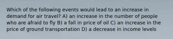 Which of the following events would lead to an increase in demand for air travel? A) an increase in the number of people who are afraid to fly B) a fall in price of oil C) an increase in the price of ground transportation D) a decrease in income levels