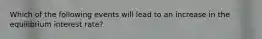 Which of the following events will lead to an increase in the equilibrium interest rate?