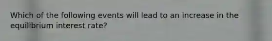 Which of the following events will lead to an increase in the equilibrium interest rate?