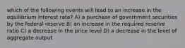 which of the following events will lead to an increase in the equilibrium interest rate? A) a purchase of government securities by the federal reserve B) an increase in the required reserve ratio C) a decrease in the price level D) a decrease in the level of aggregate output