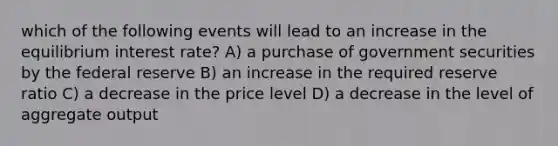 which of the following events will lead to an increase in the equilibrium interest rate? A) a purchase of government securities by the federal reserve B) an increase in the required reserve ratio C) a decrease in the price level D) a decrease in the level of aggregate output