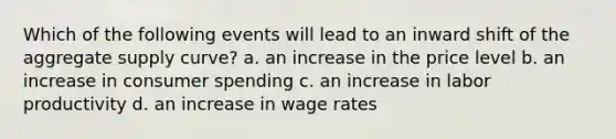 Which of the following events will lead to an inward shift of the aggregate supply curve? a. an increase in the price level b. an increase in consumer spending c. an increase in labor productivity d. an increase in wage rates