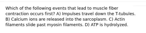 Which of the following events that lead to muscle fiber contraction occurs first? A) Impulses travel down the T-tubules. B) Calcium ions are released into the sarcoplasm. C) Actin filaments slide past myosin filaments. D) ATP is hydrolyzed.