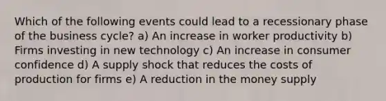 Which of the following events could lead to a recessionary phase of the business cycle? a) An increase in worker productivity b) Firms investing in new technology c) An increase in consumer confidence d) A supply shock that reduces the costs of production for firms e) A reduction in the money supply