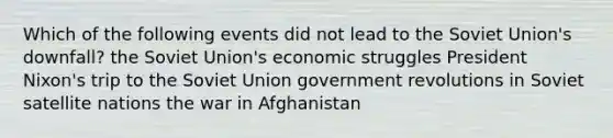 Which of the following events did not lead to the Soviet Union's downfall? the Soviet Union's economic struggles President Nixon's trip to the Soviet Union government revolutions in Soviet satellite nations the war in Afghanistan