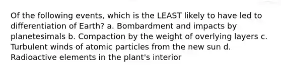 Of the following events, which is the LEAST likely to have led to differentiation of Earth? a. Bombardment and impacts by planetesimals b. Compaction by the weight of overlying layers c. Turbulent winds of atomic particles from the new sun d. Radioactive elements in the plant's interior