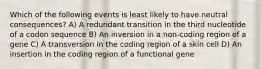 Which of the following events is least likely to have neutral consequences? A) A redundant transition in the third nucleotide of a codon sequence B) An inversion in a non-coding region of a gene C) A transversion in the coding region of a skin cell D) An insertion in the coding region of a functional gene