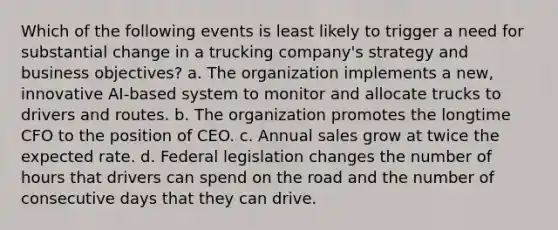 Which of the following events is least likely to trigger a need for substantial change in a trucking company's strategy and business objectives? a. The organization implements a new, innovative AI-based system to monitor and allocate trucks to drivers and routes. b. The organization promotes the longtime CFO to the position of CEO. c. Annual sales grow at twice the expected rate. d. Federal legislation changes the number of hours that drivers can spend on the road and the number of consecutive days that they can drive.