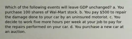 Which of the following events will leave GDP unchanged? a. You purchase 100 shares of Wal-Mart stock. b. You pay 500 to repair the damage done to your car by an uninsured motorist. c. You decide to work five more hours per week at your job to pay for the repairs performed on your car. d. You purchase a new car at an auction.