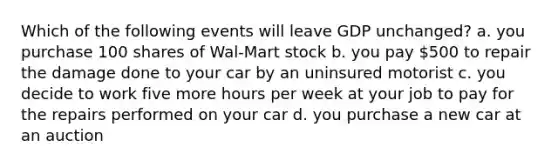 Which of the following events will leave GDP unchanged? a. you purchase 100 shares of Wal-Mart stock b. you pay 500 to repair the damage done to your car by an uninsured motorist c. you decide to work five more hours per week at your job to pay for the repairs performed on your car d. you purchase a new car at an auction