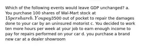 Which of the following events would leave GDP unchanged? a. You purchase 100 shares of Wal-Mart stock at 15 per share b. You pay3500 out of pocket to repair the damages done to your car by an uninsured motorist c. You decided to work ten more hours per week at your job to earn enough income to pay for repairs performed on your car d. you purchase a brand new car at a dealer showroom