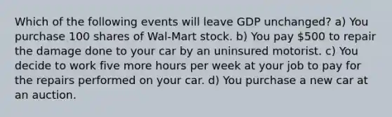 Which of the following events will leave GDP unchanged? a) You purchase 100 shares of Wal-Mart stock. b) You pay 500 to repair the damage done to your car by an uninsured motorist. c) You decide to work five more hours per week at your job to pay for the repairs performed on your car. d) You purchase a new car at an auction.