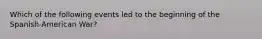 Which of the following events led to the beginning of the Spanish-American War?