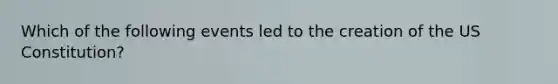 Which of the following events led to the creation of the US Constitution?