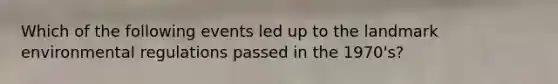 Which of the following events led up to the landmark environmental regulations passed in the 1970's?