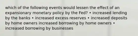 which of the following events would lessen the effect of an expansionary monetary policy by the Fed? • increased lending by the banks • increased excess reserves • increased deposits by home owners increased borrowing by home owners • increased borrowing by businesses