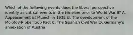 Which of the following events does the liberal perspective identify as critical events in the timeline prior to World War II? A. Appeasement at Munich in 1938 B. The development of the Molotov-Ribbentrop Pact C. The Spanish Civil War D. Germany's annexation of Austria