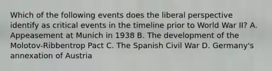 Which of the following events does the liberal perspective identify as critical events in the timeline prior to World War II? A. Appeasement at Munich in 1938 B. The development of the Molotov-Ribbentrop Pact C. The Spanish Civil War D. Germany's annexation of Austria