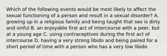 Which of the following events would be most likely to affect the sexual functioning of a person and result in a sexual disorder? A. growing up in a religious family and being taught that sex is dirty and sinful B. an enjoyable first act of intercourse with a peer, but at a young age C. using contraceptives during the first act of intercourse D. having a very strong libido and being paired for a short period of time with a person who has a very low libido