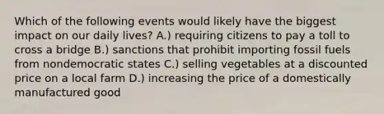 Which of the following events would likely have the biggest impact on our daily lives? A.) requiring citizens to pay a toll to cross a bridge B.) sanctions that prohibit importing fossil fuels from nondemocratic states C.) selling vegetables at a discounted price on a local farm D.) increasing the price of a domestically manufactured good