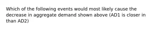 Which of the following events would most likely cause the decrease in aggregate demand shown above (AD1 is closer in than AD2)