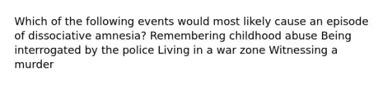 Which of the following events would most likely cause an episode of dissociative amnesia? Remembering childhood abuse Being interrogated by the police Living in a war zone Witnessing a murder