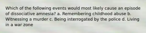 Which of the following events would most likely cause an episode of dissociative amnesia? a. Remembering childhood abuse b. Witnessing a murder c. Being interrogated by the police d. Living in a war zone