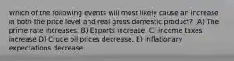 Which of the following events will most likely cause an increase in both the price level and real gross domestic product? (A) The prime rate increases. B) Exports increase. C) income taxes increase D) Crude oil prices decrease. E) Inflationary expectations decrease.